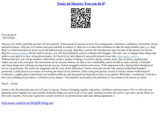 Essay on Success: You can do it!
You can do it!
–SUCCESS–
Success is to fulfil a goal that you have set for yourself. Achievement of success involves five components: realisation, confidence, motivation, action
and perseverance. Step one is to realise your goal and how to achieve it. Step two is to have the confidence to take the steps towards your goal. Step
three is to find motivation to keep you on the path towards you goal. Step four is action, the first physical step you take in the process for success.
Step five is perseverance. On the road to success, you will most definitely come to setbacks and struggles. The only way to conquer those things and
achieve your goal is to have strong perseverance. As David Brink said, "A successful person is one who...show more content...
Without that fuel, you will go nowhere. Motivation can be a number of things. It could be family, money, fame, fear of failure; anything that
makes you strive for your goal. My motivations are to: become famous, be able to live comfortably, and to be able to raise a family. I will hold
onto these things and will keep moving towards success. Nelson struggled with his motivation, "I felt impressed with a feeling that I should never
rise in my profession. My mind was staggered with the view of the difficulties I had to surmount and the little interest [influential friends] I
possessed. I could discover no means of reaching the object of my ambition. After a long and gloomy reverie in which I almost wished myself
overboard, a sudden glow of patriotism was kindled within me and presented my king and country as my patron. 'Well then,' I exclaimed, 'I will be a
hero and confiding in providence I will brave every danger.'" He found his motivation to be patriotism to his country to be known as a hero.
Step 4 – Action
Action is the first physical step you will take in success. Action is bringing together realisation, confidence and motivation. This is when all your
planning comes together you start actually doing the things you need to get to your goal: putting your plan into action. I got into a group where we
film rock concerts. I have also signed for a course on how to use professional video and editing equipment. I
Get more content on HelpWriting.net
 