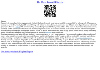 The Three Forms Of Success
Success
Success is living well and being happy about it. An individual's professional, social and personal life is successful if he is living well. When success
is achieved on the three levels, then life is worth living with little or no stress. However, success can take different forms depending on an individual's
perspective. Most of a person's life is spent working towards being successful where parents and the elders insist on the need for the children to work
extremely hard in school so that they make lots of money on growing up and be successful members of the society. Success is therefore interpreted
differently by different people. Some people measure success by wealth, the status one has in the society, getting favors, making money and making
merry. Others however measure success only based on the degree of happiness at personal levels.
Despite every success type being different, hard work is a common factor for every route to success. For some people, making and accumulation of
money is the main driver towards being successful. Success is achieved when these kind of people are able to comfortably meet their hearts desires
such as acquiring a quality home and furnishing it with good things that make them happy, driving flashy and nice cars,...show more content...
Socially successful people are obligated to give back to the society either materially or morally. They are there for the less fortunate in the society
who can count on their support at any point of need. An individual who can freely and selflessly meet that can be perceived to be socially successful.
Like wise, there is social success in the ability to meet new people without shyness, make good friends and work with them in present and future
projects, be it business or societal oriented. A socially successful person has the ability to connect with everyone, socially influences others and
generally
Get more content on HelpWriting.net
 