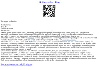 My Success Story Essay
My success to education
Blondie Torres
ENG. 121
Concetta Williams
July 18, 2011
Looking back at the past eleven weeks I have grown and learned so much here at Ashford University. I never thought that I would actually
accomplish my educational dreams and be successful in my life, but I definitely have proved, myself wrong. I love knowing that I am doing great
and I really try to do my best in completing my homework on time, with the occasions of a few speed bumps along the way.
I decided to return to school to further my education for many important reasons. I have struggled tremendously in the past with my five children and I
wanted to change that life style for good. I am so very tired of trying to make ends meet and not...show more content...
I decided to just go for it and I am so glad I did because I know now that I have overcome that fear and I feel as if I can accomplish anything and
everything. I can also say that I have matured in many ways as a mother, first time college student, and being a single mother of five. My kids had to
adjust to the new routine as well. They did not understand at first but eventually they came around and little by little they gave me the time I needed
to study and do homework. I still have to overcome a few obstacles in order to complete my degree program, just like I had to overcome all the
changes that come with me returning to school.
One of the main obstacles I must achieve here at Ashford University is to listen, learn, and to be obedient in all the discussions and the
assignments asked of me. Last but not least I have to say I have to overcome all negative feelings I get from time to time to complete all my
educational goals. I need to be prepared mentally and physically for anything that is being asked of me from my instructors. I feel that I need to
keep an open mind as well because I know all the feedback from classmates and instructors will be of great help in making me a better person and
learner. There are a few things I must do to overcome all these certain obstacles here in college in order to have a successful completion of my degree.
I will have to keep doing all these helpful strategies that have gotten me this far. For example, using the
Get more content on HelpWriting.net
 