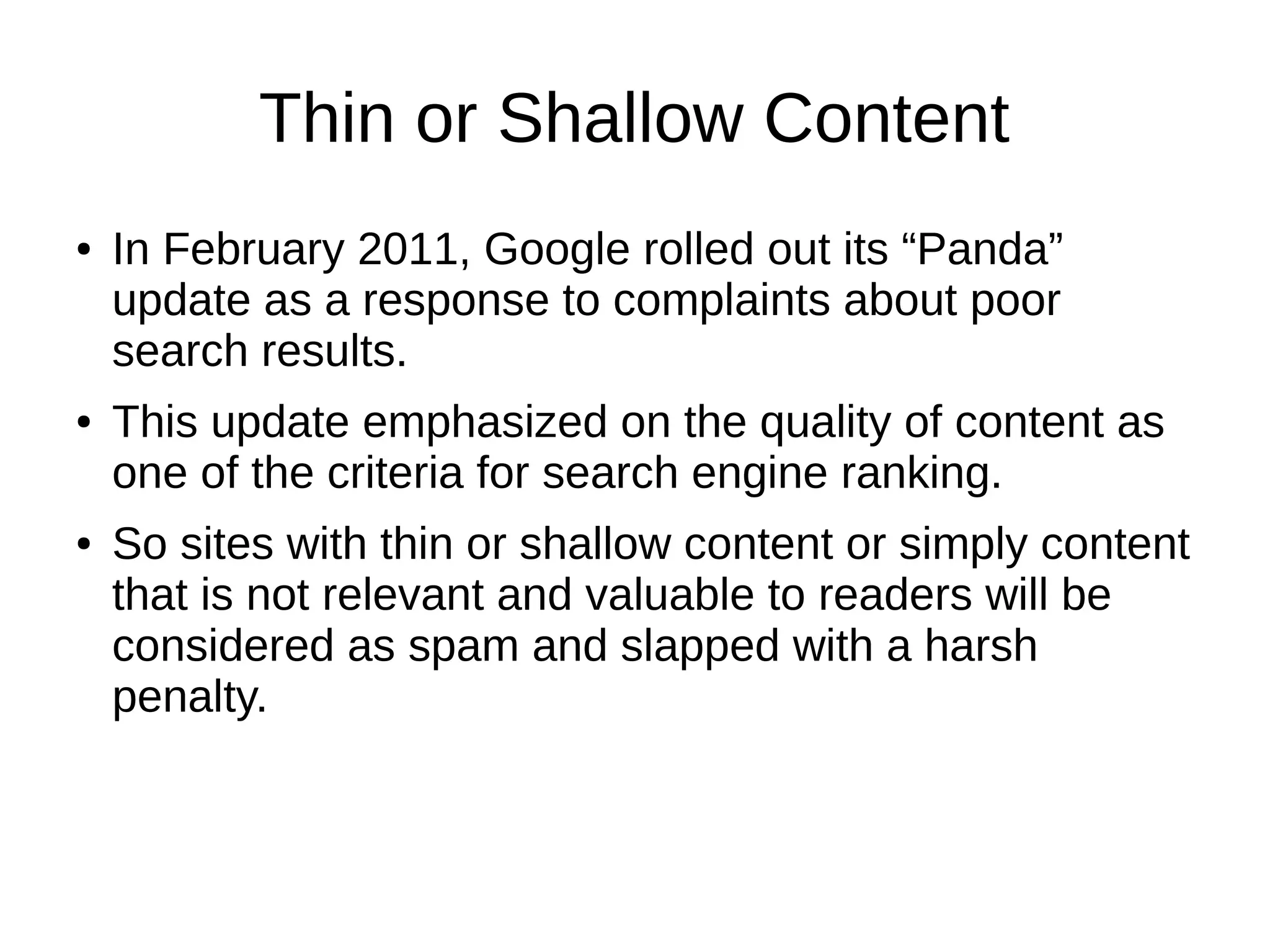 Thin or Shallow Content
● In February 2011, Google rolled out its “Panda”
update as a response to complaints about poor
search results.
● This update emphasized on the quality of content as
one of the criteria for search engine ranking.
● So sites with thin or shallow content or simply content
that is not relevant and valuable to readers will be
considered as spam and slapped with a harsh
penalty.
 