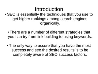 Introduction
● SEO is essentially the techniques that you use to
get higher rankings among search engines
organically.
● There are a number of different strategies that
you can try from link building to using keywords.
● The only way to assure that you have the most
success and see the desired results is to be
completely aware of SEO success factors.
 