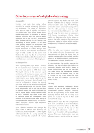 Other focus areas of a digital wallet strategy
Accessibility                                         payment options like checks and credit cards.
                                                      Retailers might be able to deploy it across the
Providers must make their digital wallets
                                                      entire transaction cycle using NFC technology,
accessible by ensuring widespread distribution
                                                      and enable in-store customers to scan purchases
and acceptance. The nature of distribution
                                                      into the wallet, generate an invoice, transfer
varies with the type of provider. For instance,
                                                      the information to their POS systems, and finally
the mobile wallet from M-Pesa, Kenya’s iconic
                                                      pay, all using the same device or application.
mobile money service is distributed by telecom
                                                      And handset manufacturers offering digital
operator, Safaricom, which has built the wallet
                                                      wallets can draw upon other device features to
application into its SIM card. It’s a strategy that
                                                      enhance the wallet experience: for instance, use
works primarily because of the ubiquity and
                                                      augmented reality to indicate which merchant
affordability of mobile phones. On the other
                                                      establishments in the vicinity accept their wallet.
hand, growing adoption of smartphones and
tablets among tech savvy populations might            Openness
require distribution of wallets through “app”
stores. In future, some handset manufacturers         While the wallet war introduces competition
might in-build a wallet into the phone itself.        in the market and choice for customers, it also
Whatever the case may be, it is crucial that          inconveniences the latter by forcing them to
the distribution be tailored to the needs, behavior   maintain multiple wallets from multiple providers
and infrastructure environment of the target user.    which are all linked to different cards/accounts.
                                                      This is a source of customer dissatisfaction.
User experience                                       It is very important that providers open up their
At the beginning of this paper, there is a mention    offerings. The days of closed-loop wallets are
of how customers have started to use more             numbered. Retailers must accept a variety of
than one touch point to fulfill their needs.          linked cards/accounts, and not just their own.
The implicit inference is that customers expect       The wallet should be interoperable between
consistency and seamlessness across each and          the touch points of different banks, so that
every touch point. Hence, a mobility device user      a customer can top up the wallet with funds
must enjoy the same buying experience as his          from one bank, but withdraw cash from the
desktop using counterpart. Going forward, there       ATM of another.
must be no boundaries between the physical
and virtual world, so that a customer could well      Security
fill a shopping cart online and store the details     Studies have repeatedly highlighted security
in the online wallet, only to visit the store later   concerns as one of the biggest barriers to
to physically inspect the goods, and finally pay      online/mobile payment adoption. Obviously,
from a mobile wallet! Another example could           this has a huge bearing on the digital wallet
be that a customer buys movie tickets from            especially because there are so many touch
his Facebook wallet and consequently avails           points and a gap in any one of these could
discounts on in-store purchases made through a        compromise its safety.
kiosk based-wallet. Needless to say, such a cross-
                                                      While customers agree that not having to enter
selling interaction requires tight integration
                                                      their credit card details for every transaction is
between touch points.
                                                      an important convenience offered by the wallet,
Again, different institutions can leverage the        they will only embrace it if they are sure that
digital wallet in different ways. Someday not         the credit card information, which is now
too far away, banks might offer a catchall ‘digital   loaded on to the wallet, is fully protected by the
wallet’ account in lieu of a savings account, and     provider. This means that providers must take
thereby eliminate the complexity of multiple          adequate measures, such as setting up a layered




                                                                                                    Thought Paper   03
 