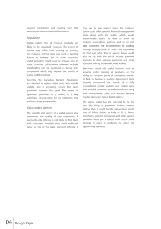 security mechanism and making sure that              they are to win market share. For instance,
             sensitive data is not stored on the devices.         banks could offer personal financial management
                                                                  tools along with the wallet, which would
             Regulation                                           automatically access its data to draw up
             Digital wallets, like all financial products, are    budgets, expenditure patterns and so on and
             likely to be regulated. However, the extent of       save customers the inconvenience of trawling
             control may differ from country to country.          through multiple bank or credit card statements
             For instance, M-Pesa does not need a banking         to find out what they’ve spent. Banks could
             license to operate, but in other countries,          also tie up with the social security payment
             wallet providers might need to procure one. In       agencies to drop pension payments and other
             some countries, collaboration between multiple       subsidies directly into beneficiaries’ wallets.
             stakeholders can be perceived as being anti-         Merchants could add useful features, such as
             competitive which may impede the launch of           advance order booking of products, or the
             digital wallet initiatives.                          ability to compare prices of competing brands.
             Recently, the Canadian Bankers Association           In fact, in Canada, a leading department store
             has decided to replace debit cards with mobile       recently announced the launch of a fully
             wallets, and is preparing secure but open            transactional mobile website and mobile apps
             guidelines towards that goal. The extent of          that enabled customers to make purchases using
             openness (permitted in a wallet) is a very           their smartphones; could such features become
             significant consideration for an institution that    regular add-ons in future digital wallets?
             wishes to enter a new market.                        The digital wallet has the potential to be the
                                                                  next big thing in payments. Indeed, experts
             Value added content                                  believe that it could handle transactions worth
             The breadth and variety of a wallet service also     tens of billion dollars as early as 2015. Banks,
             determines the quality of user experience. A         merchants, telecom companies and other service
             payments-only offering is not likely to find favor   providers must put a robust multi touch point
             with customers. Providers must build additional      strategy in place in readiness for when the
             value on top of the basic payment offering, if       opportunity opens up.




04   Thought Paper
 