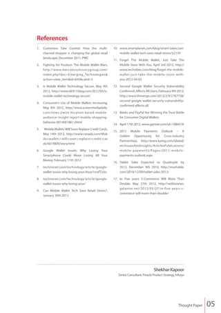 References
1.	 Customers Take Control: How the multi-             10.	www.smartplanet.com/blog/smart-takes/can-
    channel shopper is changing the global retail          mobile-wallet-tech-save-retail-stores/22139
    landscape, December 2011, PWC
                                                       11.	 Forget The Mobile Wallet, Just Take The
2.	 Fighting for Position: The Mobile Wallet Wars,          Mobile Store With You, April 3rd 2012, http://
    http://www.mercatoradvisorygroup.com/                   www.techvibes.com/blog/forget-the-mobile-
    index.php?doc=Emerging_Technologies&                    wallet-just-take -the -mobile -store -with-
    action=view_item&id=643&catid=5                         you-2012-04-03

3.	 Is Mobile Wallet Technology Secure, May 9th        12.	 Second Google Wallet Security Vulnerability
    2012, http://www.idt911blog.com/2012/05/is-             Confirmed, Affects All Users, February 9th 2012,
    mobile-wallet-technology-secure/                        http://www.theverge.com/2012/2/9/2787758/
                                                            second-google-wallet-security-vulnerability-
4.	 Consumer’s Use of Mobile Wallets Increasing,
                                                            confirmed-affects-all
    May 8th 2012, http://www.screenmediadaily.
    com/news-jiwire-location-based-mobile-             13.	 Banks and PayPal Are Winning the Trust Battle
    audience-insight-report-mobile-shopping-                for Consumer Digital Wallets
    behavior-0014001861.shtml
                                                       14.	 April 17th 2012, www.gartner.com/id=1986418
5.	 `Mobile Wallets’ Will Soon Replace Credit Cards,
                                                       15.	 2011 Mobile Payments Outlook – A
    May 14th 2012, http://www.canada.com/Mob
                                                            Golden Opportunity for Cross-industry
    ile+wallets+will+soon+replace+credit+car
                                                            Partnerships, http://www.kpmg.com/Global/
    ds/6619809/story.html
                                                            en/IssuesAndInsights/ArticlesPublications/
6.	 Google Wallet Issues: Why Losing Your                   mobile -payments/Pages/2011-mobile -
    Smartphone Could Mean Losing All Your                   payments-outlook.aspx
    Money, February 11th 2012
                                                       16.	Tablet Sales Expected to Quadruple by
7.	technorati.com/technology/article/google-               2012, December 9th 2010, http://mashable.
   wallet-issues-why-losing-your/#ixzz1vrxfT2Aa            com/2010/12/09/tablet-sales-2012/

8.	technorati.com/technology/article/google-           17.	 In Five years S-Commerce Will More Than
   wallet-issues-why-losing-your/                           Double, May 27th 2012, http://netbiznews.
                                                            galanter.net/2012/05/27/in-five-years-s-
9.	 Can Mobile Wallet Tech Save Retail Stores?,  
                                                            commerce-will-more-than-double/
    January 30th 2012




                                                                                     Shekhar Kapoor
                                                          Senior Consultant, Finacle Product Strategy, Infosys




                                                                                                         Thought Paper   05
 