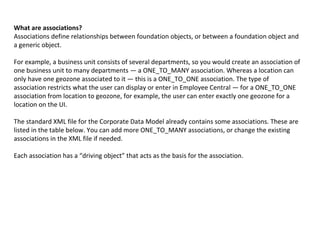 What are associations?
Associations define relationships between foundation objects, or between a foundation object and
a generic object.
For example, a business unit consists of several departments, so you would create an association of
one business unit to many departments — a ONE_TO_MANY association. Whereas a location can
only have one geozone associated to it — this is a ONE_TO_ONE association. The type of
association restricts what the user can display or enter in Employee Central — for a ONE_TO_ONE
association from location to geozone, for example, the user can enter exactly one geozone for a
location on the UI.
The standard XML file for the Corporate Data Model already contains some associations. These are
listed in the table below. You can add more ONE_TO_MANY associations, or change the existing
associations in the XML file if needed.
Each association has a “driving object” that acts as the basis for the association.
 