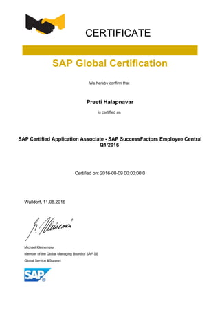 CERTIFICATE
SAP Global Certification
We hereby confirm that
Preeti Halapnavar
is certified as
SAP Certified Application Associate - SAP SuccessFactors Employee Central
Q1/2016
Certified on: 2016-08-09 00:00:00.0
Walldorf, 11.08.2016
Michael Kleinemeier
Member of the Global Managing Board of SAP SE
Global Service &Support
 