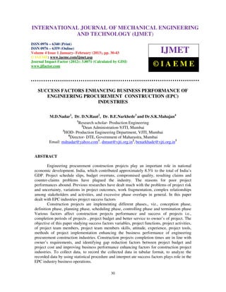 INTERNATIONALMechanical Engineering and Technology (IJMET), ISSN 0976 –
 International Journal of JOURNAL OF MECHANICAL ENGINEERING
 6340(Print), ISSN 0976 – 6359(Online) Volume 4, Issue 1, January - February (2013) © IAEME
                          AND TECHNOLOGY (IJMET)
ISSN 0976 – 6340 (Print)
ISSN 0976 – 6359 (Online)
Volume 4 Issue 1 January- February (2013), pp. 30-43                            IJMET
© IAEME: www.iaeme.com/ijmet.asp
Journal Impact Factor (2012): 3.8071 (Calculated by GISI)
www.jifactor.com                                                            ©IAEME


    SUCCESS FACTORS ENHANCING BUSINESS PERFORMANCE OF
       ENGINEERING PROCUREMENT CONSTRUCTION (EPC)
                        INDUSTRIES

           M.D.Nadar1, Dr. D.N.Raut2, Dr. B.E.Narkhede3 and Dr.S.K.Mahajan4
                           1
                             Research scholar- Production Engineering
                              2
                                Dean Administration-VJTI, Mumbai
                  3
                    HOD- Production Engineering Department, VJTI, Mumbai
                     4
                       Director- DTE, Government of Maharastra, Mumbai
           Email: mdnadar@yahoo.com1, dnraut@vjti.org.in2, benarkhade@vjti.org.in3


  ABSTRACT

          Engineering procurement construction projects play an important role in national
  economic development. India, which contributed approximately 8.5% to the total of India’s
  GDP. Project schedule slips, budget overruns, compromised quality, resulting claims and
  counter-claims problems have plagued the industry. The reasons for poor project
  performances abound. Previous researches have dealt much with the problems of project risk
  and uncertainty, variations in project outcomes, work fragmentation, complex relationships
  among stakeholders and activities, and excessive phase overlaps in general. In this paper
  dealt with EPC industries project success factors
          Construction projects are implementing different phases., viz., conception phase,
  definition phase, planning phase, scheduling phase, controlling phase and termination phase
  Various factors affect construction projects performance and success of projects i.e.,
  completion periods of projects , project budget and better service to owner’s of project. The
  objective of this paper studying success factors variables, project functions, project activities,
  of project team members, project team members skills, attitude, experience, project tools,
  methods of project implementation enhancing the business performance of engineering
  procurement construction industries. Construction projects completion times are in line with
  owner’s requirements, and identifying gap reduction factors between project budget and
  project cost and improving business performance enhancing factors for construction project
  industries. To collect data, to record the collected data in tabular format, to analyze the
  recorded data by using statistical procedure and interpret ate success factors plays role in the
  EPC industry business operations.

                                                 30
 