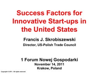 Success Factors for
                 Innovative Start-ups in
                    the United States
                                  Francis J. Skrobiszewski
                                 Director, US-Polish Trade Council



                              1 Forum Nowej Gospodarki
                                         November 14, 2011
                                          Krakow, Poland
Copyright © 2011. All rights reserved.
 