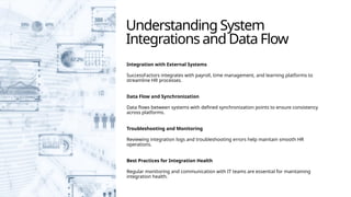 Understanding System
Integrations and Data Flow
Integration with External Systems
SuccessFactors integrates with payroll, time management, and learning platforms to
streamline HR processes.
Data Flow and Synchronization
Data flows between systems with defined synchronization points to ensure consistency
across platforms.
Troubleshooting and Monitoring
Reviewing integration logs and troubleshooting errors help maintain smooth HR
operations.
Best Practices for Integration Health
Regular monitoring and communication with IT teams are essential for maintaining
integration health.
 