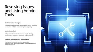 Resolving Issues
and Using Admin
Tools
Troubleshooting Strategies
Learn effective methods to diagnose and resolve workflow,
permission, and data inconsistency issues quickly.
Admin Center Tools
Utilize Admin Center tools and error logs to identify
problems and streamline resolution steps efficiently.
Proactive Monitoring and Communication
Emphasize continuous monitoring and clear
communication with support teams to reduce downtime
and maintain trust.
 