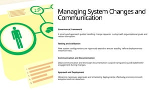 Managing System Changes and
Communication
Governance Framework
A structured approach guides handling change requests to align with organizational goals and
reduce disruption.
Testing and Validation
New system configurations are rigorously tested to ensure stability before deployment to
minimize risks.
Communication and Documentation
Clear communication and thorough documentation support transparency and stakeholder
engagement during changes.
Approval and Deployment
Obtaining necessary approvals and scheduling deployments effectively promotes smooth
adoption and risk reduction.
 