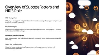 Overview of SuccessFactors and
HRIS Role
HRIS Strategic Role
HRIS plays a strategic role in digital HR transformation by boosting efficiency and compliance, and
enhancing employee experience.
Key Terminologies
Understanding terms like Employee Central, Role-Based Permissions, and workflows is essential
for foundational HRIS knowledge.
Navigation and User Interface
Basic navigation and user interface tips help users confidently access and utilize SuccessFactors
effectively.
Power User Fundamentals
Mastering fundamentals is critical for power users to leverage advanced features and
troubleshooting capabilities.
 