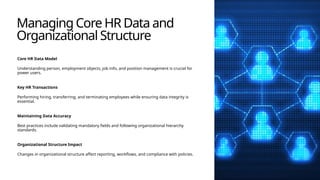 Managing Core HR Data and
Organizational Structure
Core HR Data Model
Understanding person, employment objects, job info, and position management is crucial for
power users.
Key HR Transactions
Performing hiring, transferring, and terminating employees while ensuring data integrity is
essential.
Maintaining Data Accuracy
Best practices include validating mandatory fields and following organizational hierarchy
standards.
Organizational Structure Impact
Changes in organizational structure affect reporting, workflows, and compliance with policies.
 