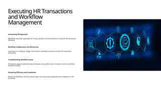 ExecutingHRTransactions
andWorkflow
Management
Automating HR Approvals
Workflows automate approvals for hiring, transfers, and terminations to improve HR transaction
efficiency.
Workflow Configuration and Monitoring
Users learn to configure, trigger, and monitor workflows to ensure smooth HR transaction
processing.
Troubleshooting Workflow Issues
Participants apply troubleshooting techniques using admin tools to resolve common workflow
problems quickly.
Enhancing Efficiency and Compliance
Mastering workflows reduces manual steps, ensuring timely approvals and compliance in HR
processes.
 