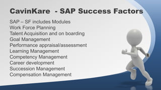 CavinKare - SAP Success Factors
SAP – SF includes Modules
Work Force Planning
Talent Acquisition and on boarding
Goal Management
Performance appraisal/assessment
Learning Management
Competency Management
Career development
Succession Management
Compensation Management
 