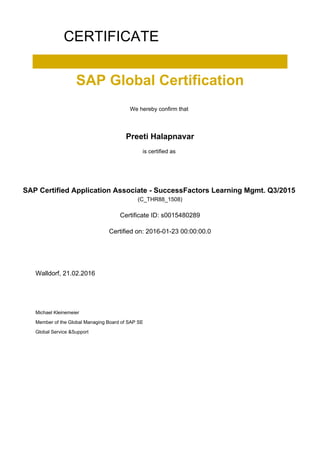 CERTIFICATE
SAP Global Certification
We hereby confirm that
Preeti Halapnavar
is certified as
SAP Certified Application Associate - SuccessFactors Learning Mgmt. Q3/2015
(C_THR88_1508)
Certificate ID: s0015480289
Certified on: 2016-01-23 00:00:00.0
Walldorf, 21.02.2016
Michael Kleinemeier
Member of the Global Managing Board of SAP SE
Global Service &Support
 