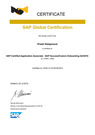 CERTIFICATE
SAP Global Certification
We hereby confirm that
Preeti Halapnavar
is certified as
SAP Certified Application Associate - SAP SuccessFactors Onboarding Q3/2016
(C_THR91_1608)
Certified on: 2016-12-18 00:00:00.0
Walldorf, 20.12.2016
Michael Kleinemeier
Member of the Global Managing Board of SAP SE
Global Service &Support
 