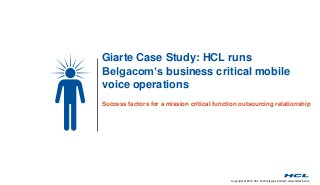 Copyright © 2014 HCL Technologies Limited | www.hcltech.com
Giarte Case Study: HCL runs
Belgacom’s business critical mobile
voice operations
Success factors for a mission critical function outsourcing relationship
 