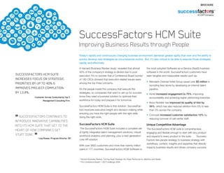 SuccessFactors HCM Suite
Improving Business Results through People
Today’s rapidly and continuously changing business environment demands greater agility than ever and the ability to
quickly develop new strategies as circumstances evolve. But, it’s also critical to be able to execute those strategies
rapidly and effectively.
A Harvard Business Review study1
revealed that almost
40% of the company’s strategy is diluted due to poor
execution. It’s no wonder that a Conference Board survey2
of 180 CEOs showed that execution related issues were
among the top three concerns.
It’s the people inside the company that execute the
strategies, so companies that want to set-up for success
know they need a business solution to optimize their
workforce for today and prepare it for tomorrow.
SuccessFactors HCM Suite is that solution. SuccessFac-
tors improves executive insight and decision-making while
ensuring you have the right people with the right skills
doing the right work.
SuccessFactors HCM Suite
The SuccessFactors HCM Suite includes a complete set
of tightly integrated talent management solutions, robust
workforce analytics and planning, plus a next generation
core HR solution.
With over 3600 customers and more than twenty million
users in 177 countries, SuccessFactors HCM Software is
the most adopted Software-as-a-Service (SaaS) business
software in the world. SuccessFactors customers have
seen tangible and measurable results such as:
•	 Mandarin Oriental Hotel Group saved over $5 million in
recruiting fees alone by developing an internal talent
pipeline.
•	 Avnet increased engagement to 75%, improving
accountability and achieving higher performing branches.
•	 Novo Nordisk has improved its quality of hire by
35%, which has also reduced attrition from 5% to less
than 3% across the company.
•	 Comcast increased customer satisfaction 10% by
reducing turnover of call center staff.
Unique Competitive Advantage
The SuccessFactors HCM suite is comprehensive,
engaging and flexible enough to start with any product
and expand to every product in the suite. Success-
Factors ties people strategy to business strategy with
workflows, content, insights and expertise that directly
impacts business results and drives company success.
1
Harvard Business Review, Turning Great Strategy into Great Performance, Mankins and Steele
2
The Conference Board – CEO Challenge 2008
BROCHURE
SUCCESSFACTORS HCM SUITE
INCREASES FOCUS ON STRATEGIC
PRIORITIES BY UP TO 40% &
IMPROVES PROJECT COMPLETION
BY 13.8%.
	 –Customer Survey Conducted by Top 3
Management Consulting Firm
“ SUCCESSFACTORS CONTINUES TO
INTRODUCE INNOVATIVE CAPABILITIES
INTO ITS HCM SUITE THAT GET TO THE
HEART OF HOW COMPANIES GET
STUFF DONE. ”
–Lisa Rowan, Program Director, IDC
 