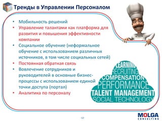 -12-
• Постоянная обратная связь
• Вовлечение сотрудников и
руководителей в основные бизнес-
процессы с использованием единой
точки доступа (портал)
• Аналитика по персоналу
• Мобильность решений
• Управление талантами как платформа для
развития и повышения эффективности
компании
• Социальное обучение (неформальное
обучение с использованием различных
источников, в том числе социальных сетей)
Тренды в Управлении Персоналом
 