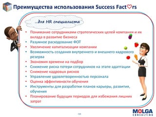 -14-
• Понимание сотрудниками стратегических целей компании и их
вклада в развитие бизнеса
• Разумное расходование ФОТ
• Увеличение капитализации компании
• Возможность создания внутреннего и внешнего кадрового
резерва
• Экономия времени на подбор
• Снижение риска потери сотрудников на этапе адаптации
• Снижение кадровых рисков
• Управление удовлетворенностью персонала
• Оценка эффективности обучения
• Инструменты для разработки планов карьеры, развития,
обучения
• Планирование будущих периодов для избежания лишних
затрат
…для HR специалиста
Преимущества использования Success Fact rs
 
