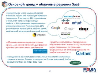 -17-
«Модель использования программного
обеспечения как Сервиса (SaaS) в настоящее
время превосходит по продажам
традиционные on-premises решения по HR
приблизительно 9 к 1»
Исследование об использовании облачных технологий компаниями
среднего и малого бизнеса проводилось в России компанией YouGov по
заказу Symantec в сентябре 2012 года
«Значительное число компаний малого
бизнеса в России уже использует облачные
технологии: В частности, 44% опрошенных
используют облачные хранилища
файлов, а 41% применяет размещенные в
облаке приложения. Помимо этого, 20%
респондентов используют в рабочих целях
свой личный электронный почтовый ящик»
«Облачные технологии уже достаточно
зрелы. ….их можно применять для решения
критически важных задач для бизнеса»
Основной тренд – облачные решения SaaS
 