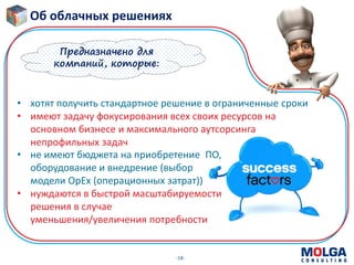 -18-
• не имеют бюджета на приобретение ПО,
оборудование и внедрение (выбор
модели OpEx (операционных затрат))
• нуждаются в быстрой масштабируемости
решения в случае
уменьшения/увеличения потребности
Предназначено для
компаний, которые:
• хотят получить стандартное решение в ограниченные сроки
• имеют задачу фокусирования всех своих ресурсов на
основном бизнесе и максимального аутсорсинга
непрофильных задач
Об облачных решениях
 