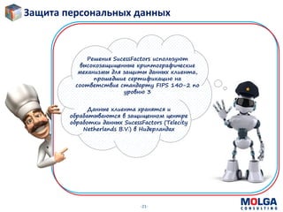 -21-
Решения SucessFactors используют
высокозащищенные криптографические
механизмы для защиты данных клиента,
прошедшие сертификацию на
соответствие стандарту FIPS 140-2 по
уровню 3
Данные клиента хранятся и
обрабатываются в защищенном центре
обработки данных SucessFactors (Telecity
Netherlands B.V.) в Нидерландах
Защита персональных данных
 