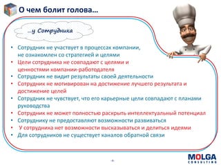 -4-
О чем болит голова…
• Сотрудник не участвует в процессах компании,
не ознакомлен со стратегией и целями
• Цели сотрудника не совпадают с целями и
ценностями компании-работодателя
• Сотрудник не видит результаты своей деятельности
• Сотрудник не мотивирован на достижение лучшего результата и
достижение целей
• Сотрудник не чувствует, что его карьерные цели совпадают с планами
руководства
• Сотрудник не может полностью раскрыть интеллектуальный потенциал
• Сотруднику не предоставляют возможности развиваться
• У сотрудника нет возможности высказываться и делиться идеями
• Для сотрудников не существует каналов обратной связи
…у Сотрудника
 