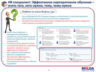 -52-
HR специалист: Эффективное корпоративное обучение –
учить того, кого нужно, тому, чему нужно
• Кого необходимо учить в первую очередь в соответствии со стратегией компании?
Каких компетенций не хватает тем или иным сотрудникам?
• Как обеспечить максимально быструю и комфортную адаптацию нового сотрудника,
чтобы повысить его результативность?
Ответы на такие вопросы, как:
• Какие планы обучения и
мероприятия необходимо
разработать для достижения целей,
получения компетенций, развития
сотрудников?
• Что должно быть сделано на этапе
планирования обучения, чтобы было
возможно провести оценку
эффективности обучения?
• Как правильно организовать
обучение сотрудников?
• Как повысить эффективность
обучения сотрудников?
• Как осуществлять контроль обучения
и развития?
 