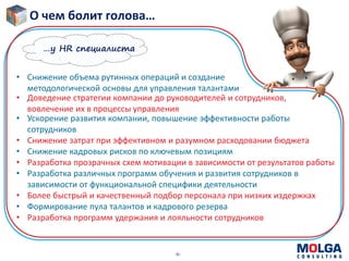-6-
О чем болит голова…
• Снижение объема рутинных операций и создание
методологической основы для управления талантами
• Ускорение развития компании, повышение эффективности работы
сотрудников
• Снижение затрат при эффективном и разумном расходовании бюджета
• Снижение кадровых рисков по ключевым позициям
• Разработка прозрачных схем мотивации в зависимости от результатов работы
• Разработка различных программ обучения и развития сотрудников в
зависимости от функциональной специфики деятельности
• Более быстрый и качественный подбор персонала при низких издержках
• Формирование пула талантов и кадрового резерва
• Разработка программ удержания и лояльности сотрудников
• Доведение стратегии компании до руководителей и сотрудников,
вовлечение их в процессы управления
…у HR специалиста
 