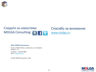 -62-
Спасибо за внимание
www.molga.ru
ООО «МОЛГА Консалтинг»
Россия, 121059, Москва, ул. Брянская, д. 5, БЦ «Европа
Билдинг», 3 эт.
Тел./Факс: + 7 495 926 9807
Email: molga@molga.ru
© ООО «МОЛГА Консалтинг», 2013
Следите за новостями
MOLGA Consulting:
 