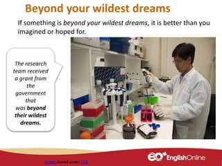 Beyond your wildest dreams
If something is beyond your wildest dreams, it is better than you
imagined or hoped for.
Image shared under CC0
The research
team received
a grant from
the
government
that
was beyond
their wildest
dreams.
 