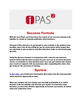 Success Formula 
With the new iPas2, you’ll learn how the 3 parts of our success formula work together to create an insanely profitable online business. 
The goal of this formula is to get people to your website in the quickest way possible, have it do all the selling for you to create quick online buyers that are educated on your products, and then help them make an informed buying decision. 
Using the Success Formula in conjunction with a done-for-you business system will provide the best scenario for your success as an online business owner, so remember to take detailed notes once you get started and contact your coach (or support) with any questions after completing this video, then get ready for the next level of training. 
System 
In this video, you will discover the System that makes this the most powerful online business opportunity to date. 
When you combine the low startup cost and high profitability of an online business with the stability and ‘done-for-you’ aspect of a franchise style business, you have the ultimate opportunity to become successful, no matter what your experience level. 
 