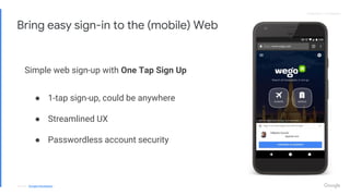 Proprietary + ConfidentialProprietary + Confidential
Bring easy sign-in to the (mobile) Web
Simple web sign-up with One Tap Sign Up
● 1-tap sign-up, could be anywhere
● Streamlined UX
● Passwordless account security
Source: Google Developers
 