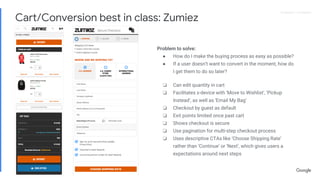 Proprietary + ConfidentialProprietary + Confidential
Problem to solve:
● How do I make the buying process as easy as possible?
● If a user doesn’t want to convert in the moment, how do
I get them to do so later?
❏ Can edit quantity in cart
❏ Facilitates x-device with ‘Move to Wishlist’, ‘Pickup
Instead’, as well as ‘Email My Bag’
❏ Checkout by guest as default
❏ Exit points limited once past cart
❏ Shows checkout is secure
❏ Use pagination for multi-step checkout process
❏ Uses descriptive CTAs like ‘Choose Shipping Rate’
rather than ‘Continue’ or ‘Next’, which gives users a
expectations around next steps
Cart/Conversion best in class: Zumiez
 