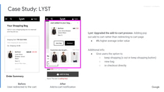 Proprietary + ConfidentialProprietary + Confidential
Lyst: Upgraded the add-to-cart process- Adding pop
out add to cart rather than redirecting to cart page
● 4% higher average order value
Additional info:
● Give users the option to
○ keep shopping (x out or keep shopping button)
○ view bag
○ or checkout directly
Before
User redirected to the cart
After
Add-to-cart notification
Case Study: LYST
 