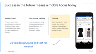 Proprietary + ConfidentialProprietary + Confidential
Success in the future means a mobile focus today
Education & Training
If teams are always fixing
the past, your website will
rapidly fall behind the
experience your
consumers expect.
Prioritization
Product teams often
prioritise work they know
how to estimate, rather
than new features where
it’s hard to assess the
impact.
Culture
Many brands claim to be
mobile-first, but don’t
have the processes and
culture in place to be really
mobile focused.
Do you design, build and test for
mobile?
Source: Think With Google - July 2018
 