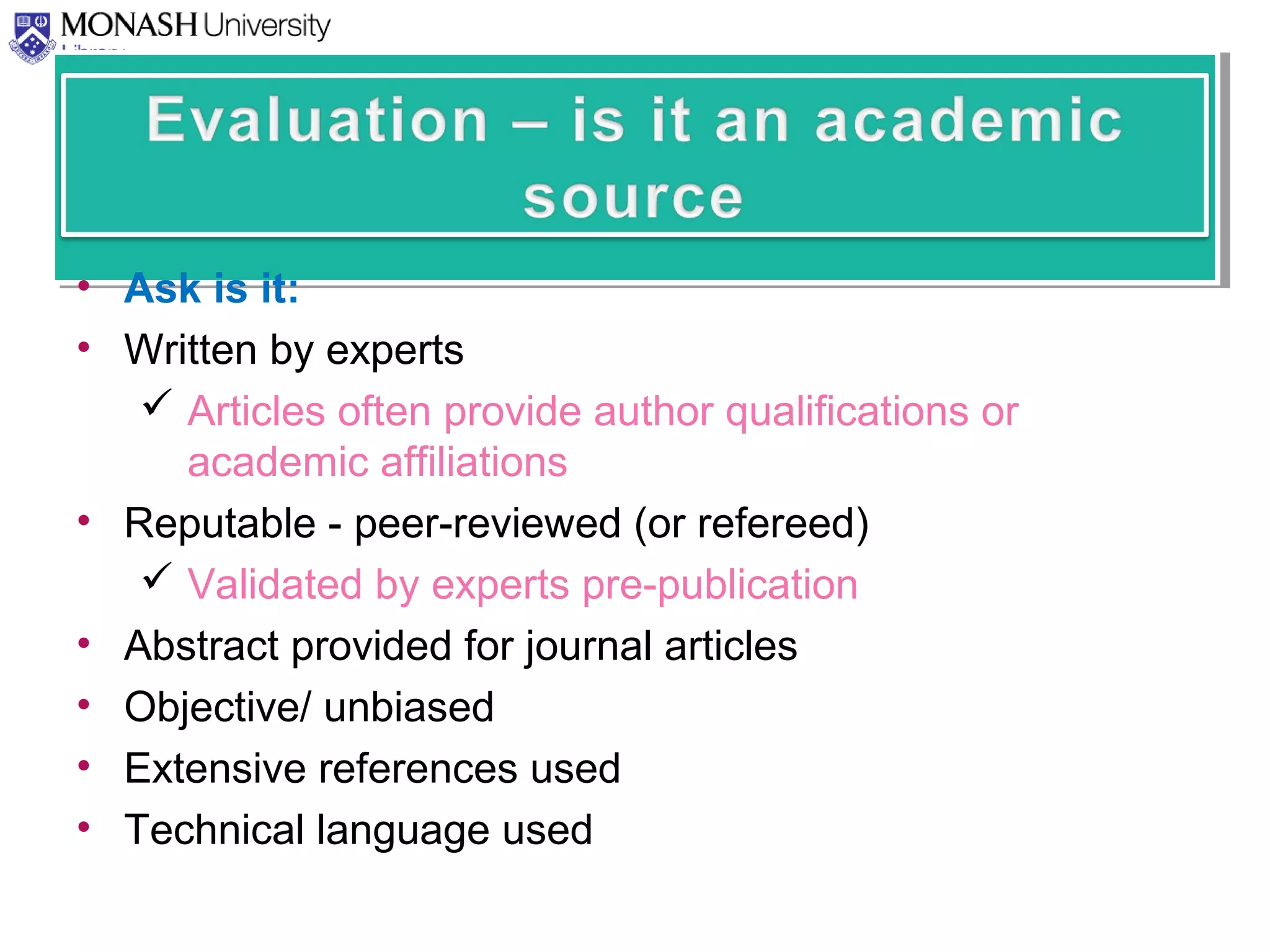 • Ask is it:
• Written by experts
 Articles often provide author qualifications or
academic affiliations
• Reputable - peer-reviewed (or refereed)
 Validated by experts pre-publication
• Abstract provided for journal articles
• Objective/ unbiased
• Extensive references used
• Technical language used
 