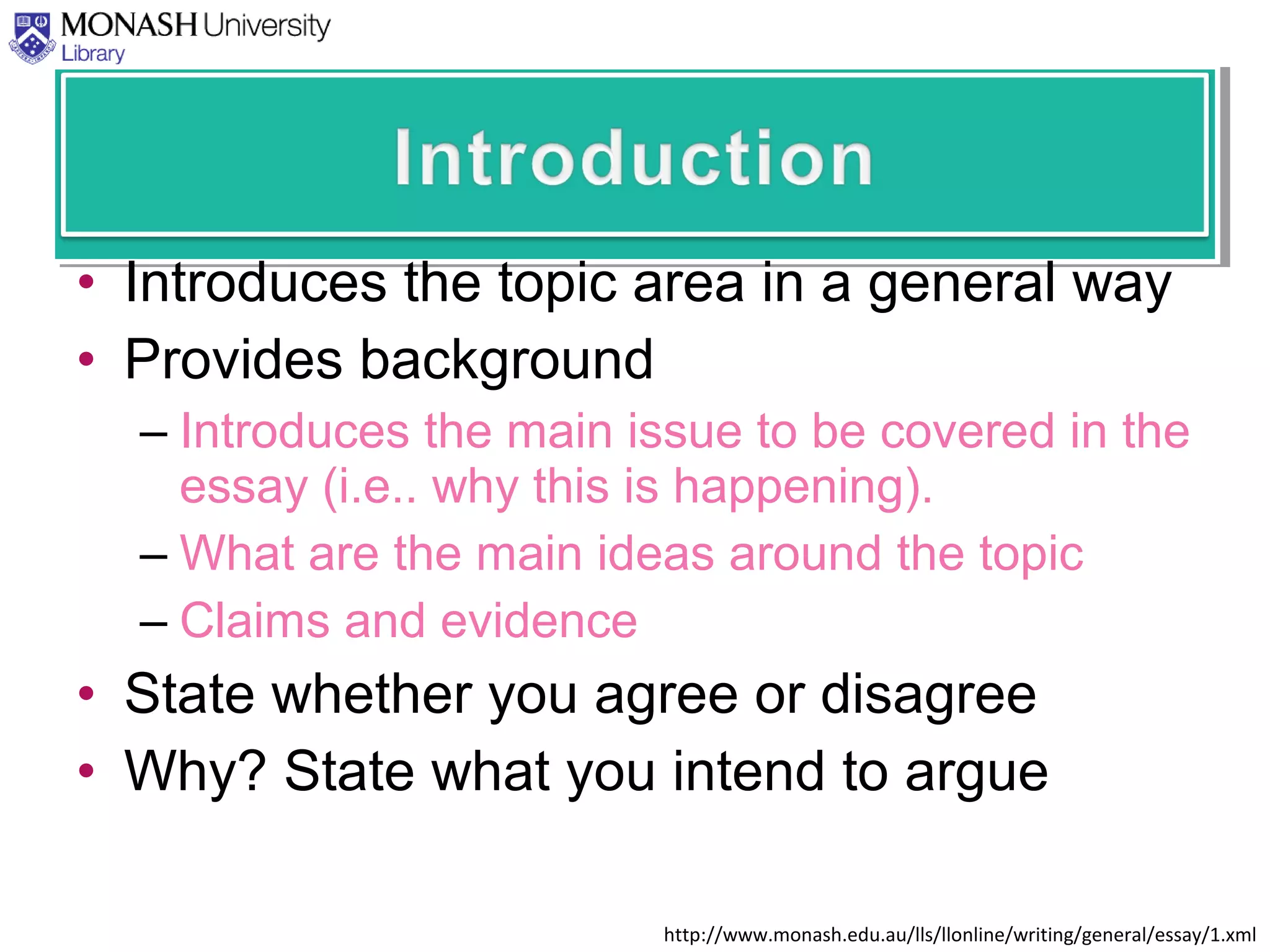 • Introduces the topic area in a general way
• Provides background
– Introduces the main issue to be covered in the
essay (i.e.. why this is happening).
– What are the main ideas around the topic
– Claims and evidence
• State whether you agree or disagree
• Why? State what you intend to argue
http://www.monash.edu.au/lls/llonline/writing/general/essay/1.xml
 