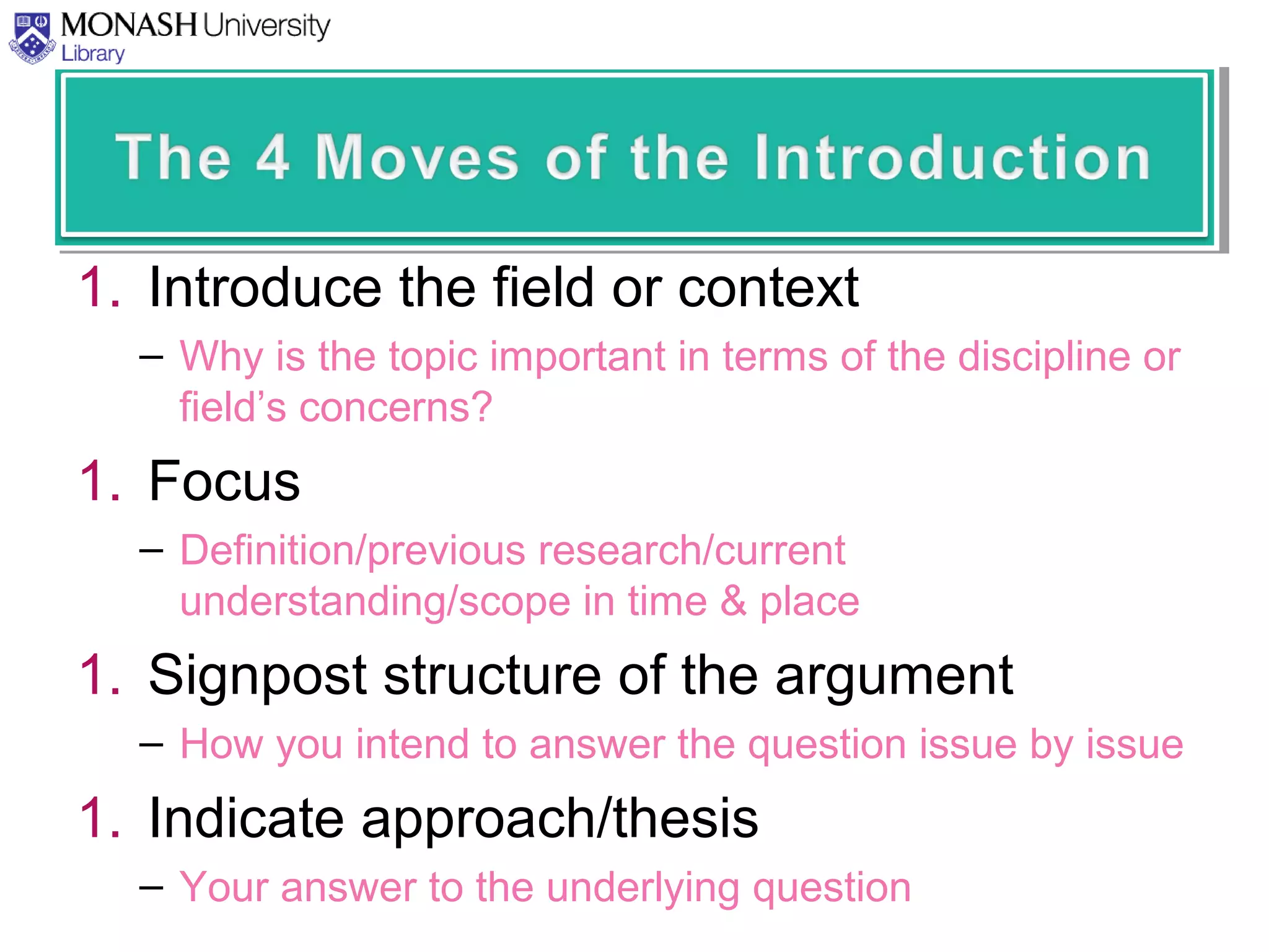 1. Introduce the field or context
– Why is the topic important in terms of the discipline or
field’s concerns?
1. Focus
– Definition/previous research/current
understanding/scope in time & place
1. Signpost structure of the argument
– How you intend to answer the question issue by issue
1. Indicate approach/thesis
– Your answer to the underlying question
 