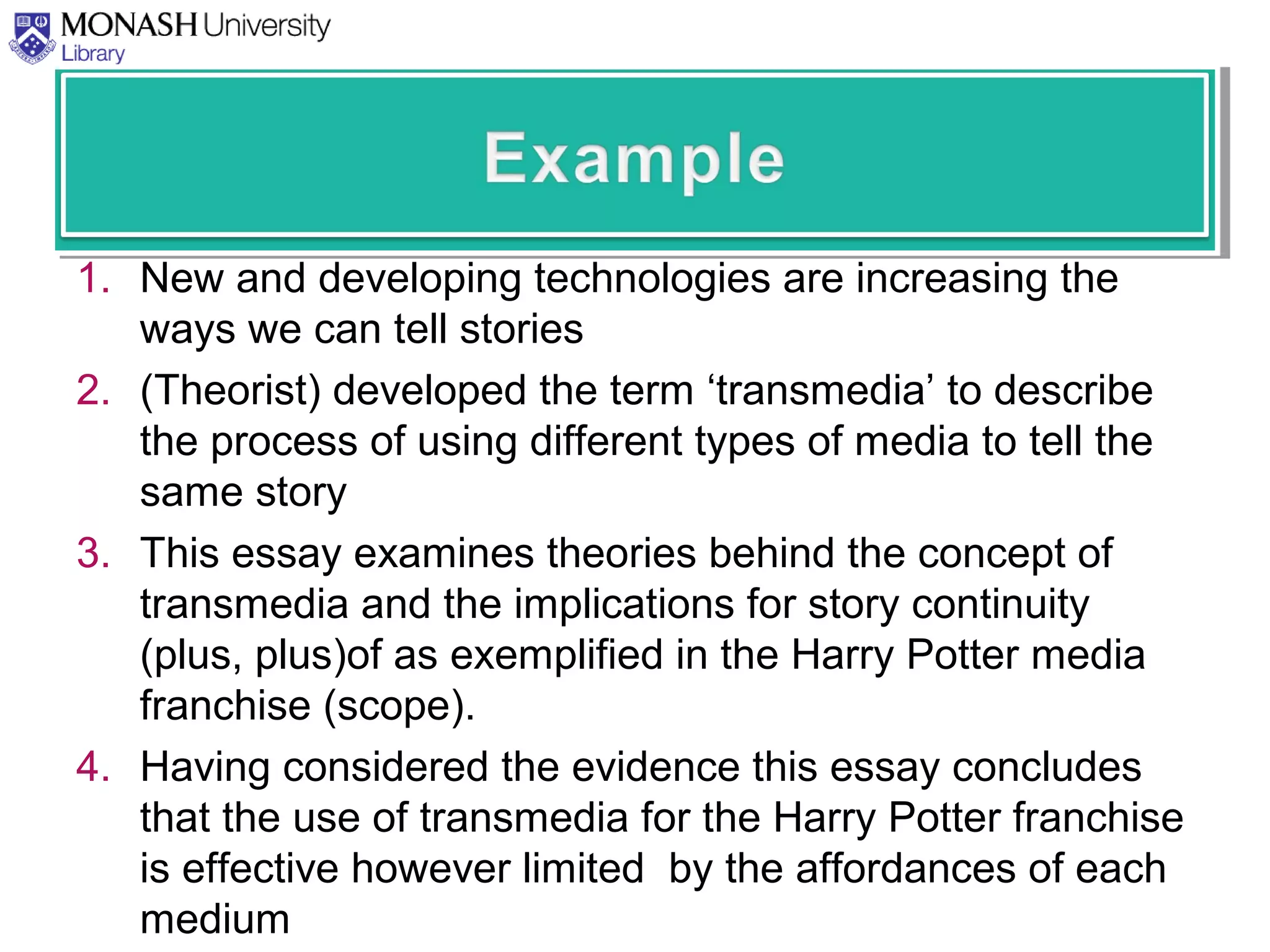 1. New and developing technologies are increasing the
ways we can tell stories
2. (Theorist) developed the term ‘transmedia’ to describe
the process of using different types of media to tell the
same story
3. This essay examines theories behind the concept of
transmedia and the implications for story continuity
(plus, plus)of as exemplified in the Harry Potter media
franchise (scope).
4. Having considered the evidence this essay concludes
that the use of transmedia for the Harry Potter franchise
is effective however limited by the affordances of each
medium
 