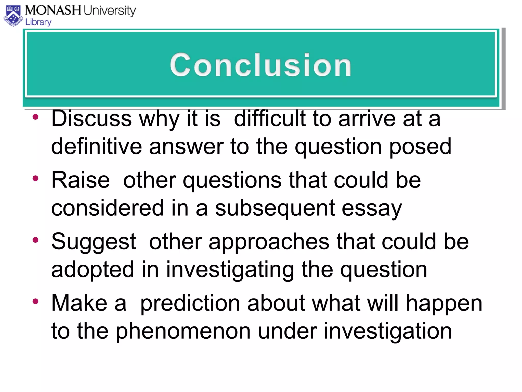 • Discuss why it is difficult to arrive at a
definitive answer to the question posed
• Raise other questions that could be
considered in a subsequent essay
• Suggest other approaches that could be
adopted in investigating the question
• Make a prediction about what will happen
to the phenomenon under investigation
 