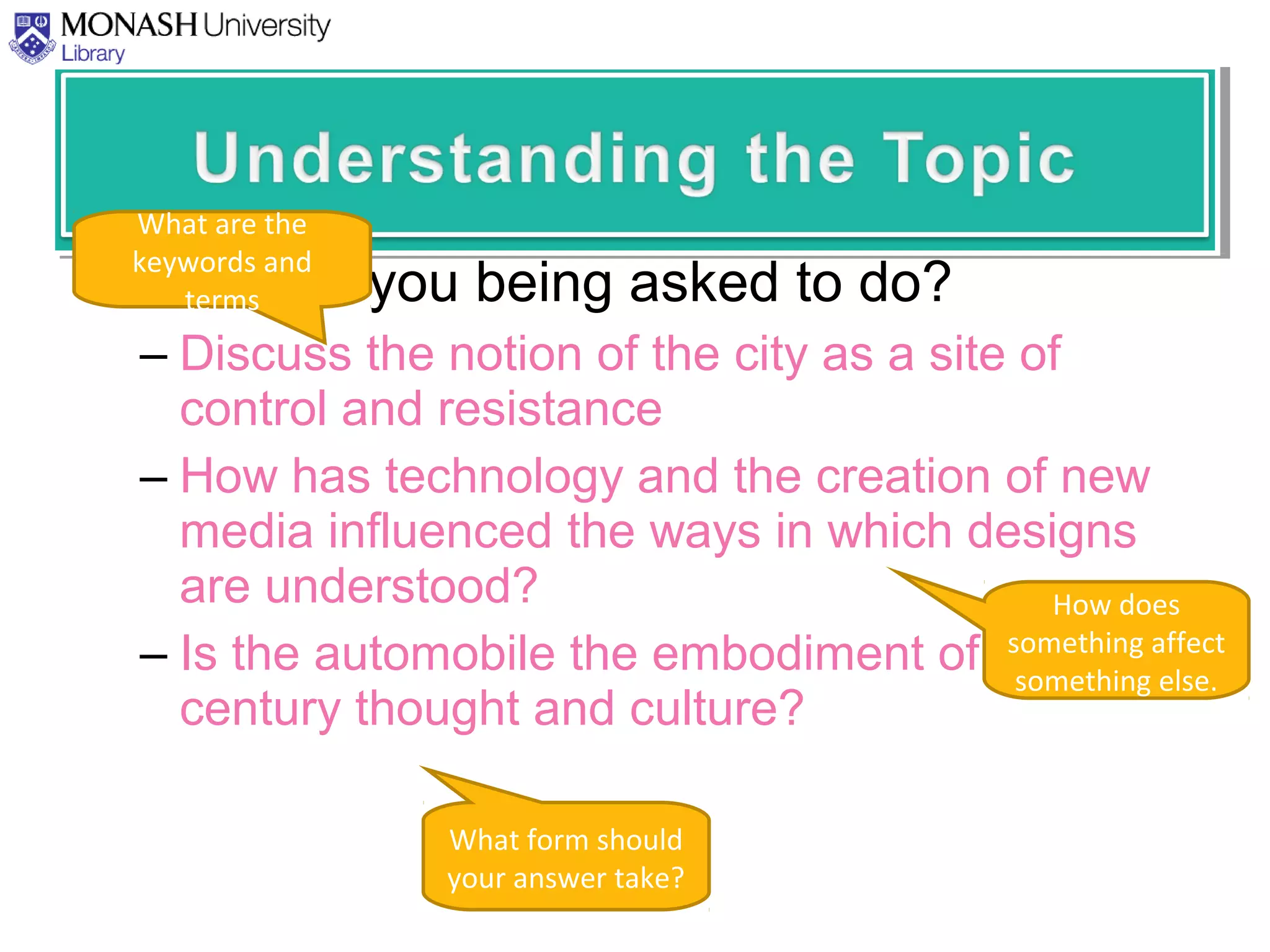 • What are you being asked to do?
– Discuss the notion of the city as a site of
control and resistance
– How has technology and the creation of new
media influenced the ways in which designs
are understood?
– Is the automobile the embodiment of twentieth
century thought and culture?
What are the
keywords and
terms
What form should
your answer take?
How does
something affect
something else.
 