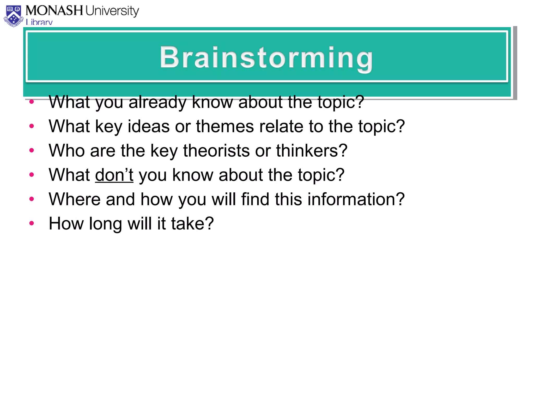 • What you already know about the topic?
• What key ideas or themes relate to the topic?
• Who are the key theorists or thinkers?
• What don’t you know about the topic?
• Where and how you will find this information?
• How long will it take?
 