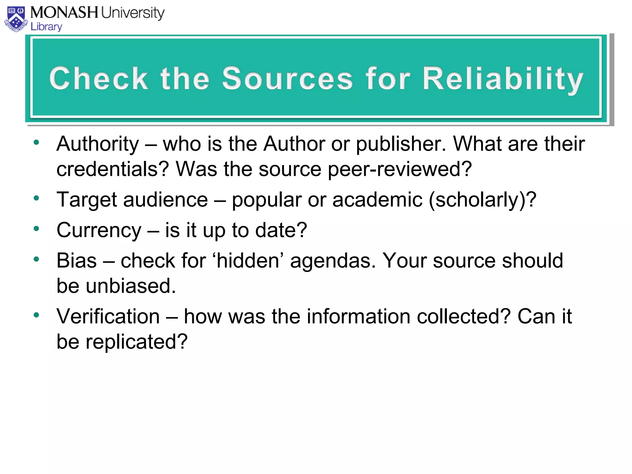 • Authority – who is the Author or publisher. What are their
credentials? Was the source peer-reviewed?
• Target audience – popular or academic (scholarly)?
• Currency – is it up to date?
• Bias – check for ‘hidden’ agendas. Your source should
be unbiased.
• Verification – how was the information collected? Can it
be replicated?
 