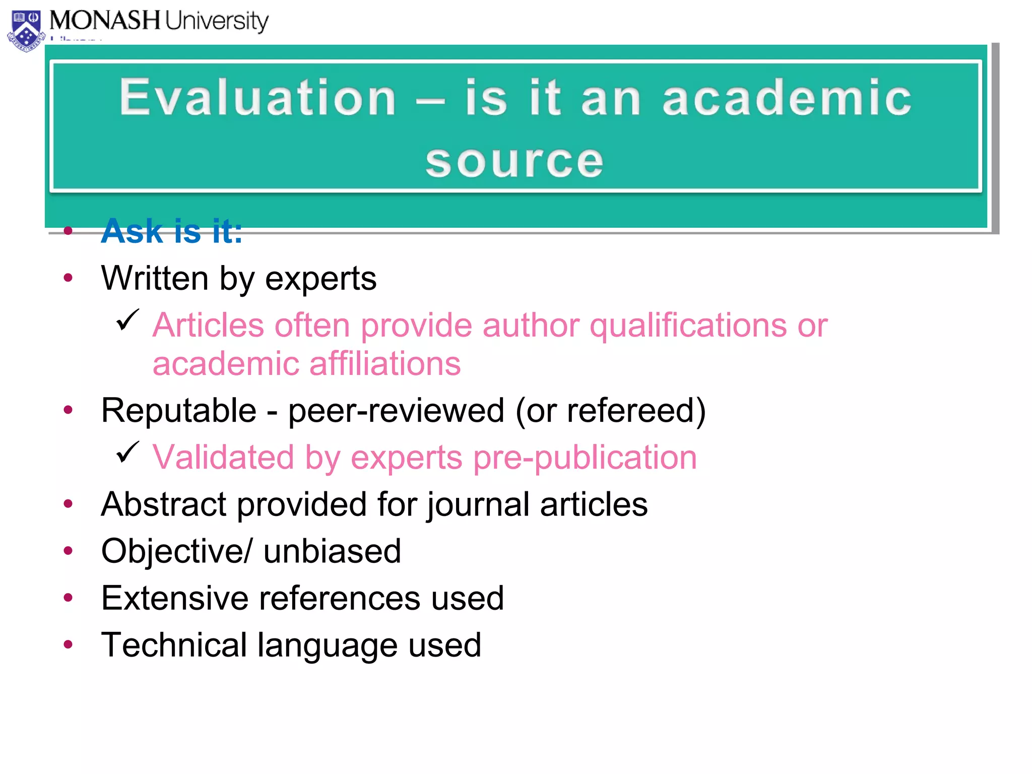 • Ask is it:
• Written by experts
 Articles often provide author qualifications or
academic affiliations
• Reputable - peer-reviewed (or refereed)
 Validated by experts pre-publication
• Abstract provided for journal articles
• Objective/ unbiased
• Extensive references used
• Technical language used
 
