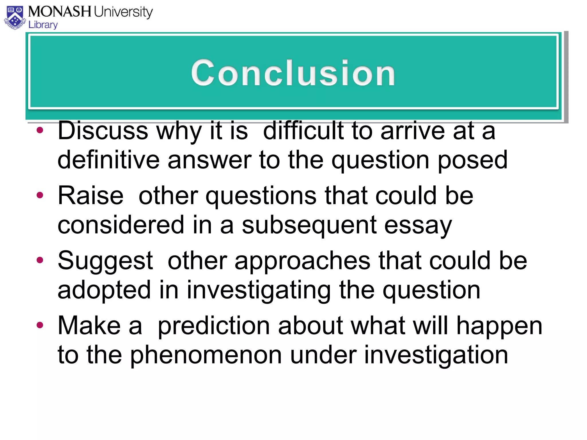 • Discuss why it is difficult to arrive at a
definitive answer to the question posed
• Raise other questions that could be
considered in a subsequent essay
• Suggest other approaches that could be
adopted in investigating the question
• Make a prediction about what will happen
to the phenomenon under investigation
 