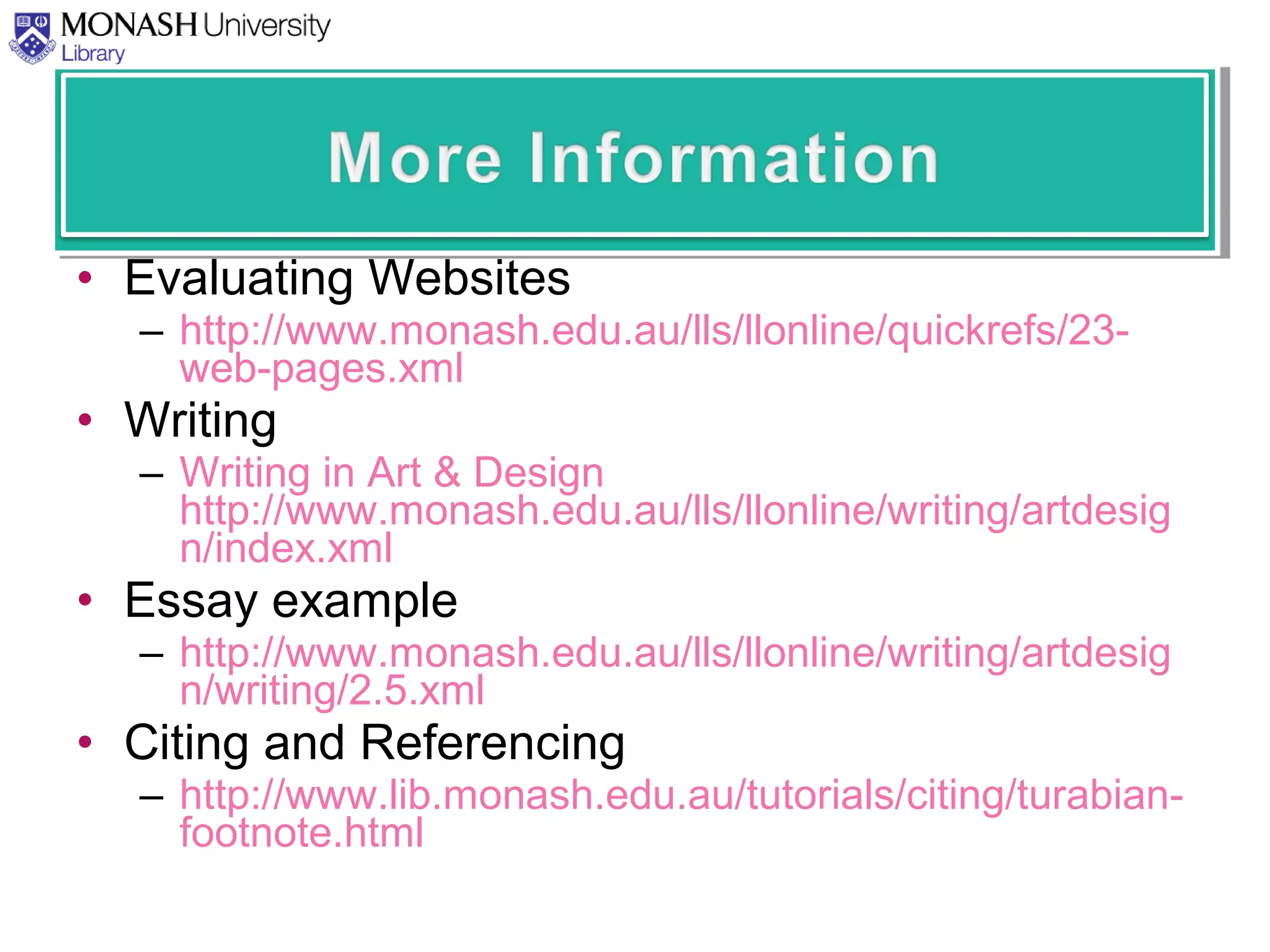 • Evaluating Websites
– http://www.monash.edu.au/lls/llonline/quickrefs/23-
web-pages.xml
• Writing
– Writing in Art & Design
http://www.monash.edu.au/lls/llonline/writing/artdesig
n/index.xml
• Essay example
– http://www.monash.edu.au/lls/llonline/writing/artdesig
n/writing/2.5.xml
• Citing and Referencing
– http://www.lib.monash.edu.au/tutorials/citing/turabian-
footnote.html
 