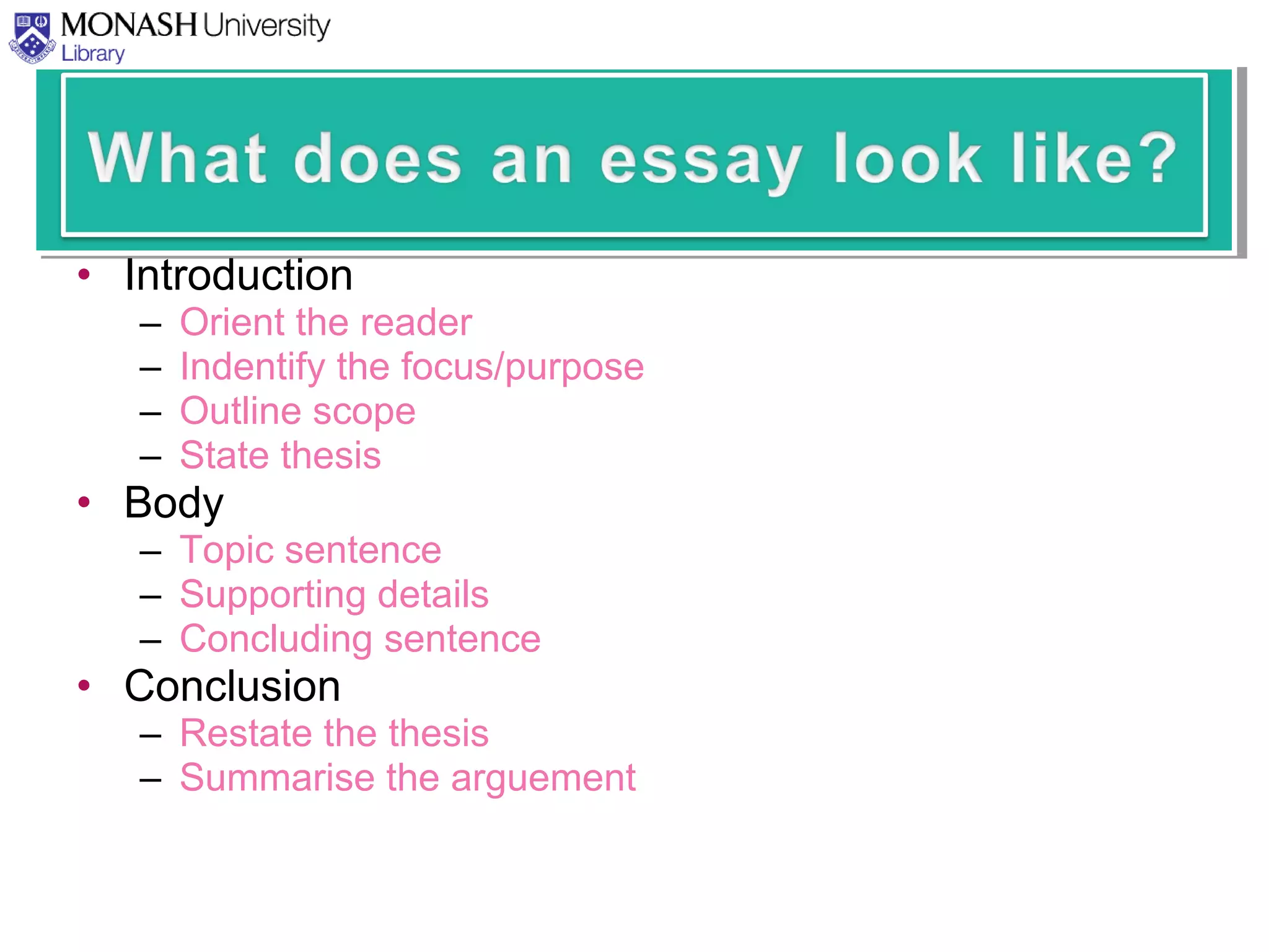 • Introduction
– Orient the reader
– Indentify the focus/purpose
– Outline scope
– State thesis
• Body
– Topic sentence
– Supporting details
– Concluding sentence
• Conclusion
– Restate the thesis
– Summarise the arguement
 